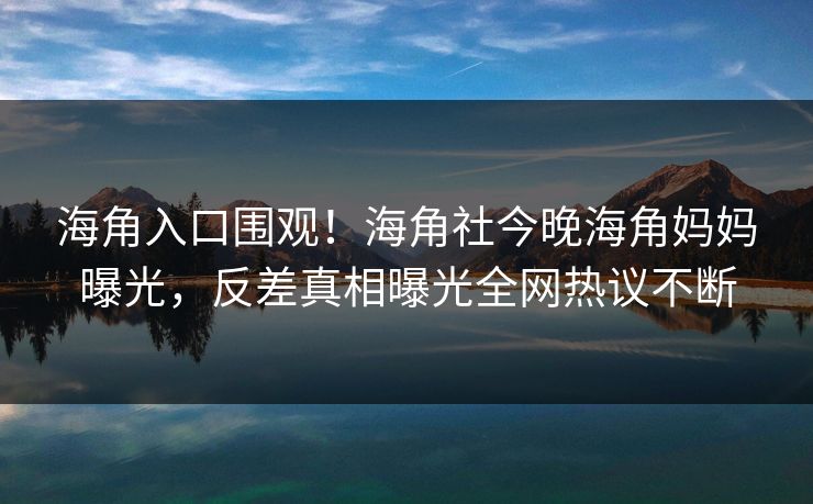 海角入口围观！海角社今晚海角妈妈曝光，反差真相曝光全网热议不断