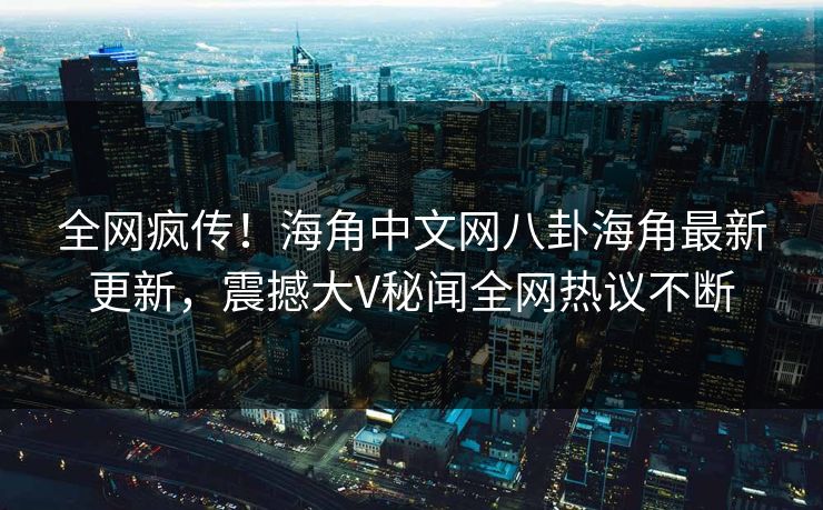 全网疯传！海角中文网八卦海角最新更新，震撼大V秘闻全网热议不断