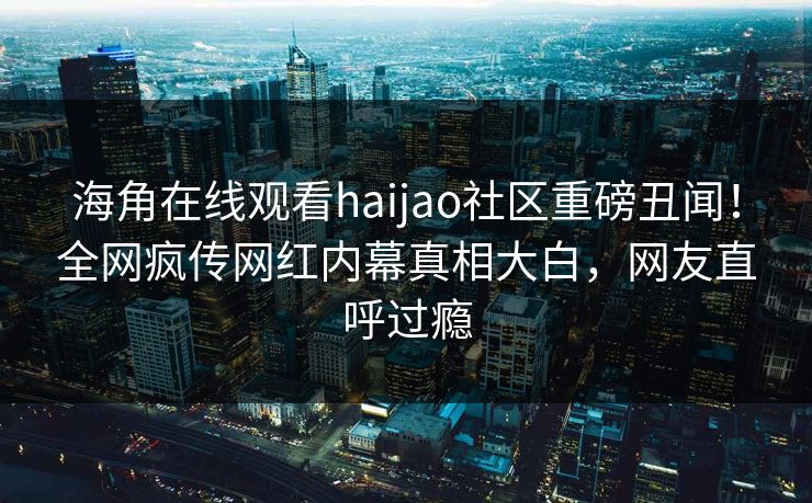 海角在线观看haijao社区重磅丑闻！全网疯传网红内幕真相大白，网友直呼过瘾