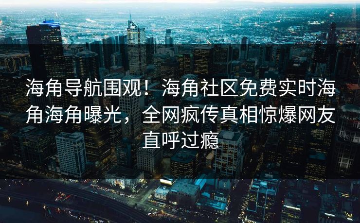 海角导航围观！海角社区免费实时海角海角曝光，全网疯传真相惊爆网友直呼过瘾