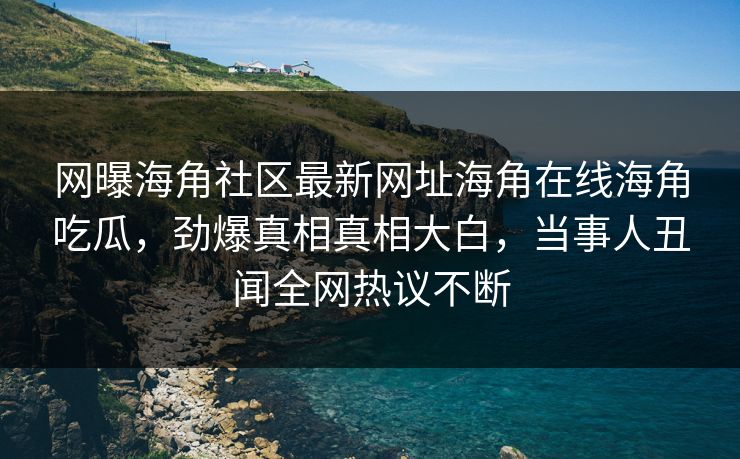 网曝海角社区最新网址海角在线海角吃瓜，劲爆真相真相大白，当事人丑闻全网热议不断