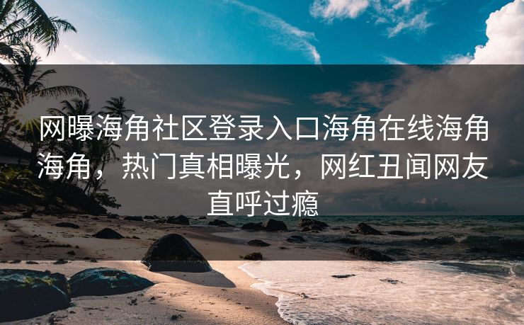 网曝海角社区登录入口海角在线海角海角，热门真相曝光，网红丑闻网友直呼过瘾