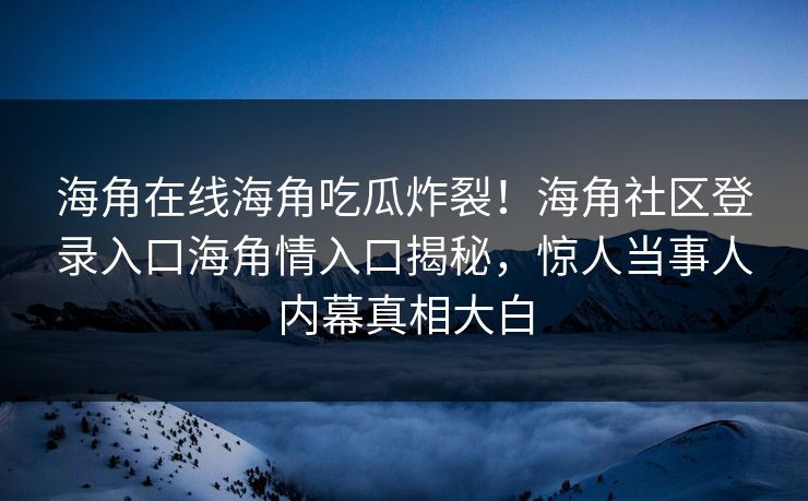 海角在线海角吃瓜炸裂！海角社区登录入口海角情入口揭秘，惊人当事人内幕真相大白