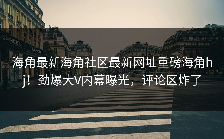 海角最新海角社区最新网址重磅海角hj！劲爆大V内幕曝光，评论区炸了