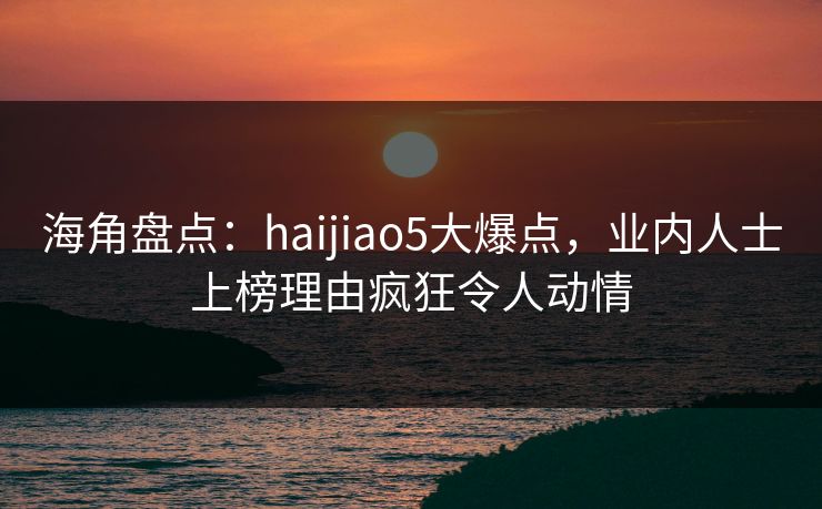 海角盘点：haijiao5大爆点，业内人士上榜理由疯狂令人动情