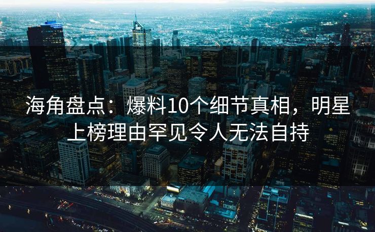 海角盘点：爆料10个细节真相，明星上榜理由罕见令人无法自持