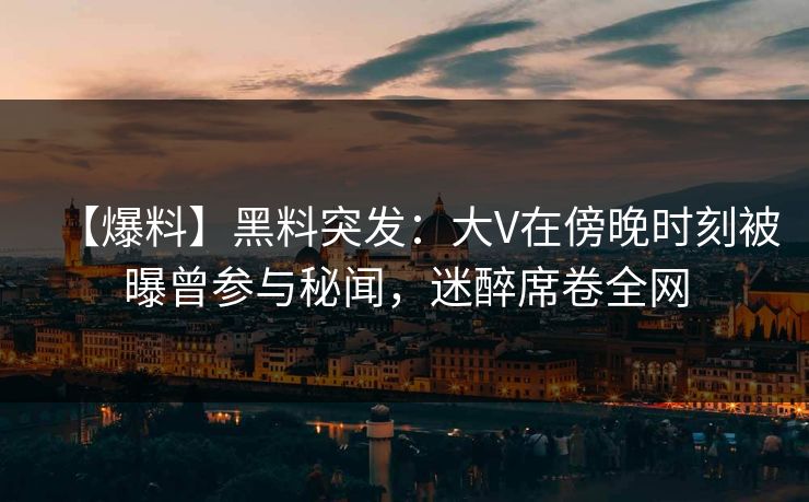 【爆料】黑料突发：大V在傍晚时刻被曝曾参与秘闻，迷醉席卷全网