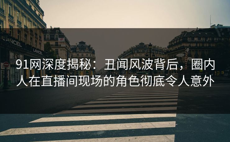 91网深度揭秘：丑闻风波背后，圈内人在直播间现场的角色彻底令人意外