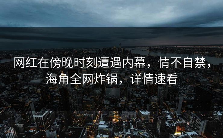 网红在傍晚时刻遭遇内幕，情不自禁，海角全网炸锅，详情速看