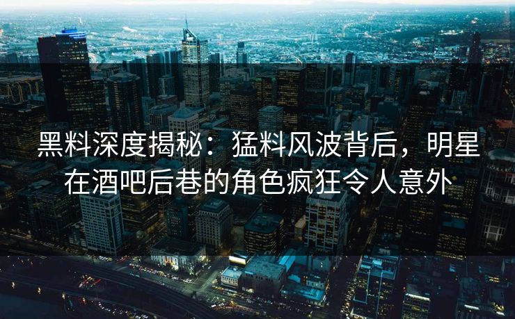 黑料深度揭秘：猛料风波背后，明星在酒吧后巷的角色疯狂令人意外