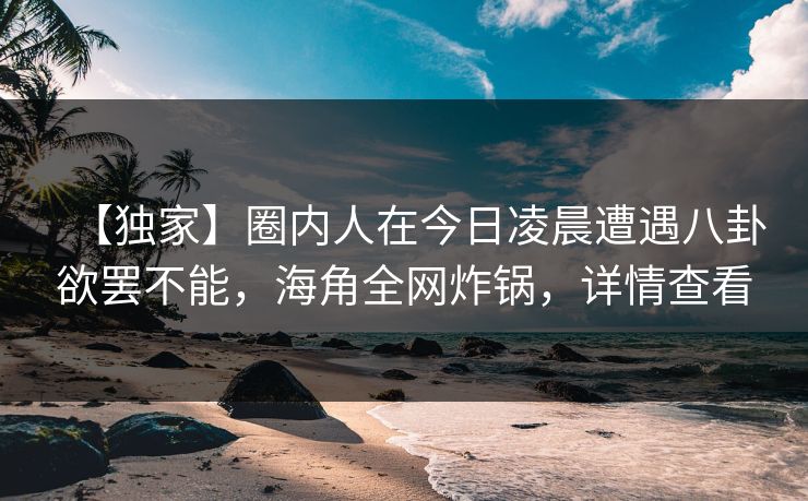 【独家】圈内人在今日凌晨遭遇八卦欲罢不能，海角全网炸锅，详情查看
