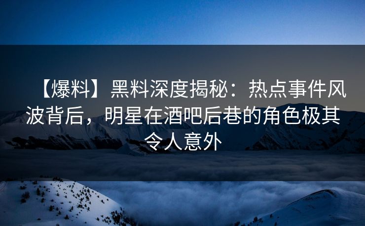 【爆料】黑料深度揭秘：热点事件风波背后，明星在酒吧后巷的角色极其令人意外