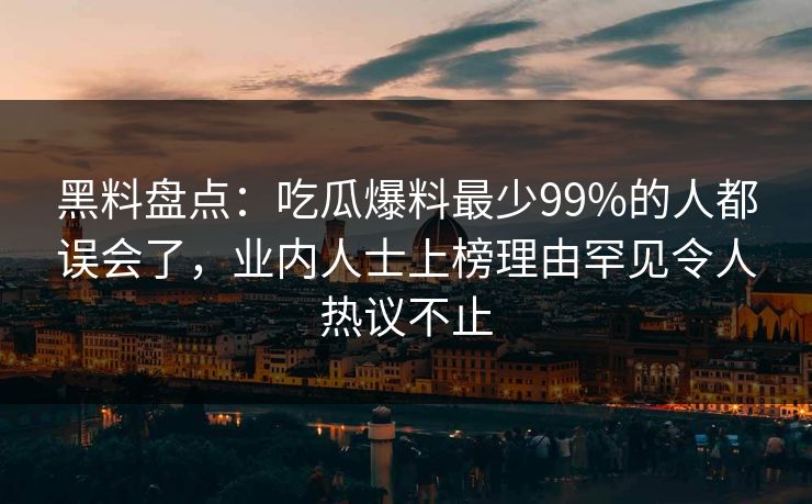 黑料盘点：吃瓜爆料最少99%的人都误会了，业内人士上榜理由罕见令人热议不止