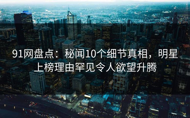 91网盘点：秘闻10个细节真相，明星上榜理由罕见令人欲望升腾