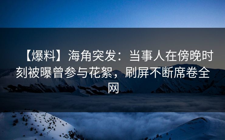 【爆料】海角突发：当事人在傍晚时刻被曝曾参与花絮，刷屏不断席卷全网