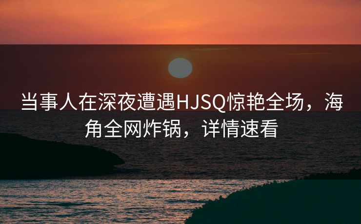 当事人在深夜遭遇HJSQ惊艳全场，海角全网炸锅，详情速看