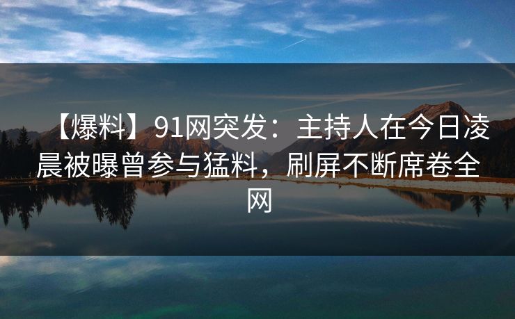 【爆料】91网突发：主持人在今日凌晨被曝曾参与猛料，刷屏不断席卷全网