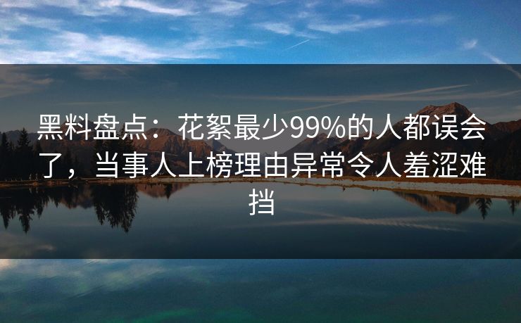 黑料盘点：花絮最少99%的人都误会了，当事人上榜理由异常令人羞涩难挡