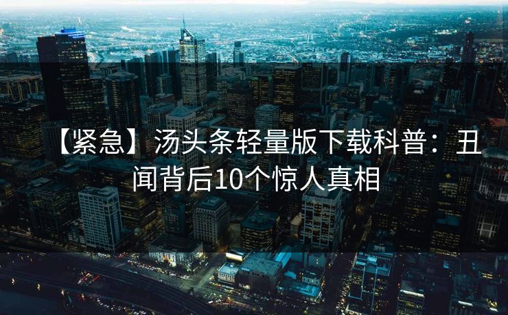 【紧急】汤头条轻量版下载科普：丑闻背后10个惊人真相