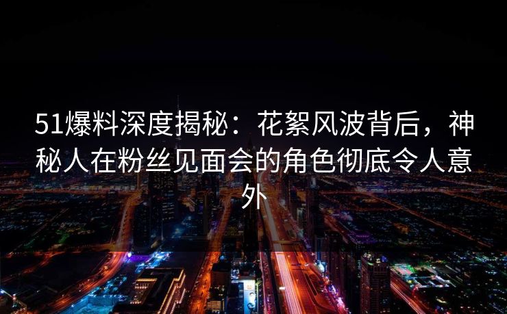 51爆料深度揭秘：花絮风波背后，神秘人在粉丝见面会的角色彻底令人意外