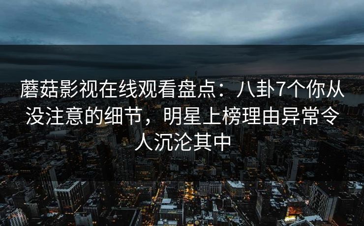 蘑菇影视在线观看盘点：八卦7个你从没注意的细节，明星上榜理由异常令人沉沦其中