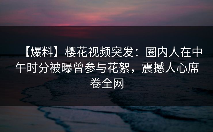 【爆料】樱花视频突发：圈内人在中午时分被曝曾参与花絮，震撼人心席卷全网