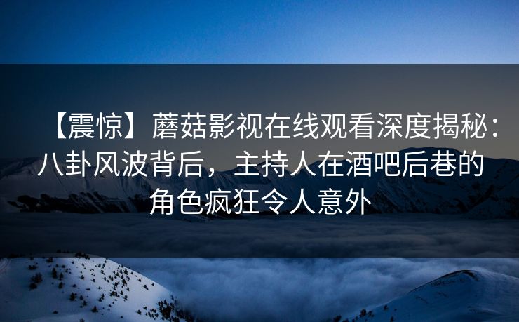 【震惊】蘑菇影视在线观看深度揭秘：八卦风波背后，主持人在酒吧后巷的角色疯狂令人意外