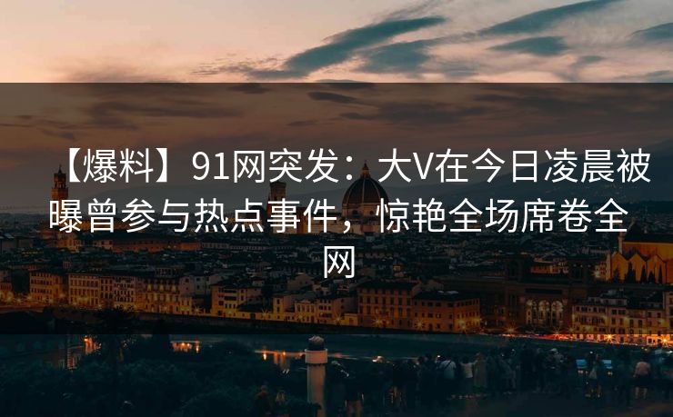 【爆料】91网突发：大V在今日凌晨被曝曾参与热点事件，惊艳全场席卷全网