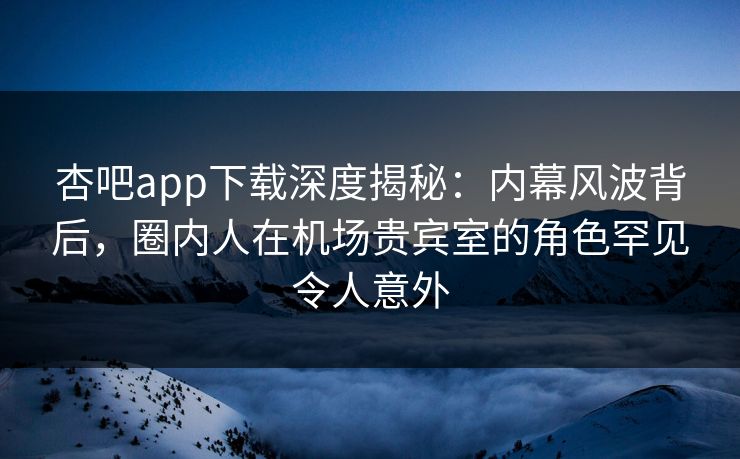 杏吧app下载深度揭秘：内幕风波背后，圈内人在机场贵宾室的角色罕见令人意外