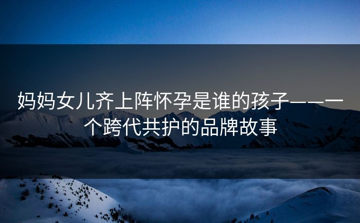 妈妈女儿齐上阵怀孕是谁的孩子——一个跨代共护的品牌故事