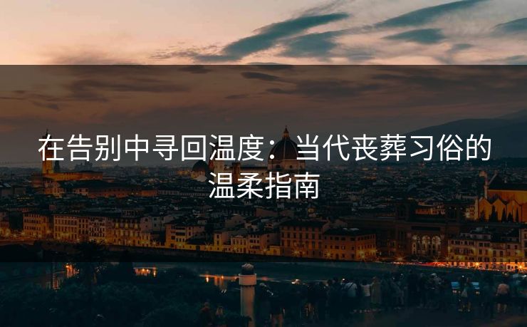 在告别中寻回温度：当代丧葬习俗的温柔指南