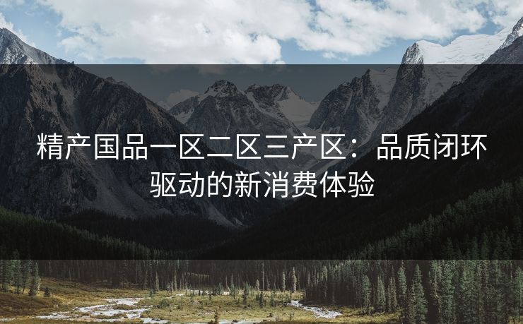 精产国品一区二区三产区：品质闭环驱动的新消费体验