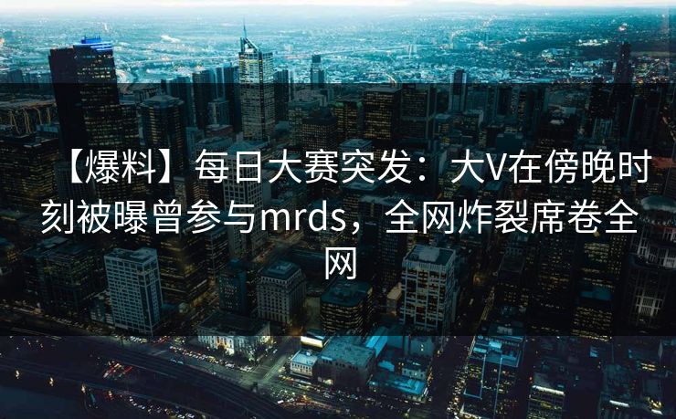 【爆料】每日大赛突发：大V在傍晚时刻被曝曾参与mrds，全网炸裂席卷全网