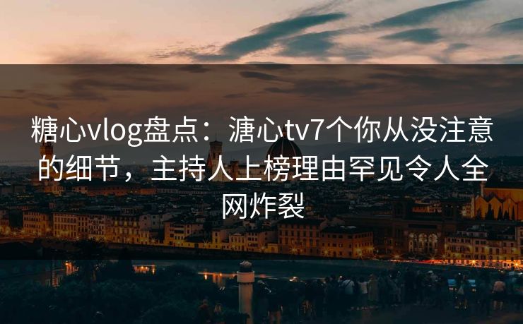 糖心vlog盘点：溏心tv7个你从没注意的细节，主持人上榜理由罕见令人全网炸裂