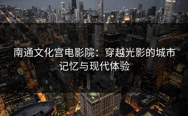 南通文化宫电影院:穿越光影的城市记忆与现代体验 南通文化宫电影院:穿越光影的城市记忆与现代体验
