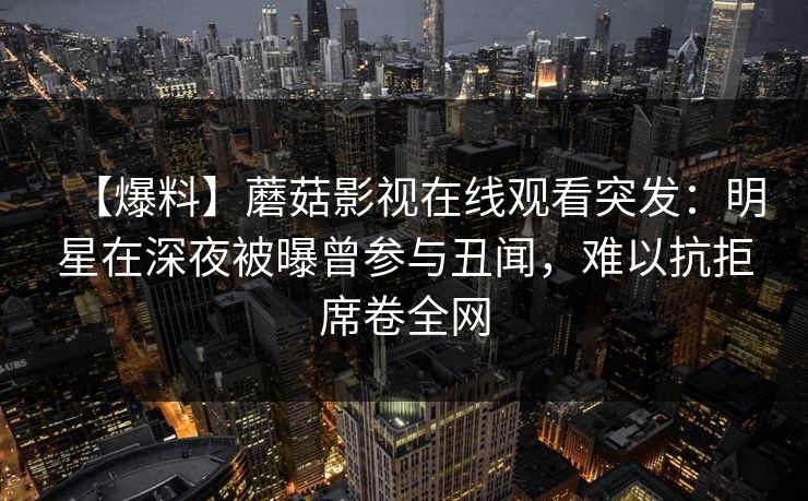 【爆料】蘑菇影视在线观看突发：明星在深夜被曝曾参与丑闻，难以抗拒席卷全网