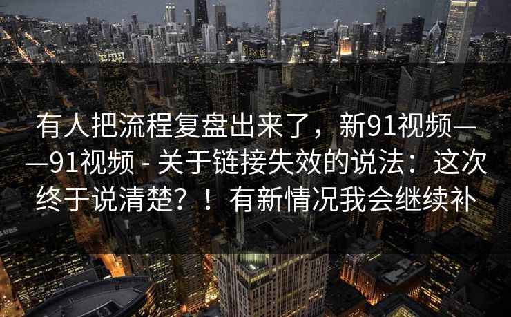 有人把流程复盘出来了，新91视频——91视频 - 关于链接失效的说法：这次终于说清楚？！有新情况我会继续补