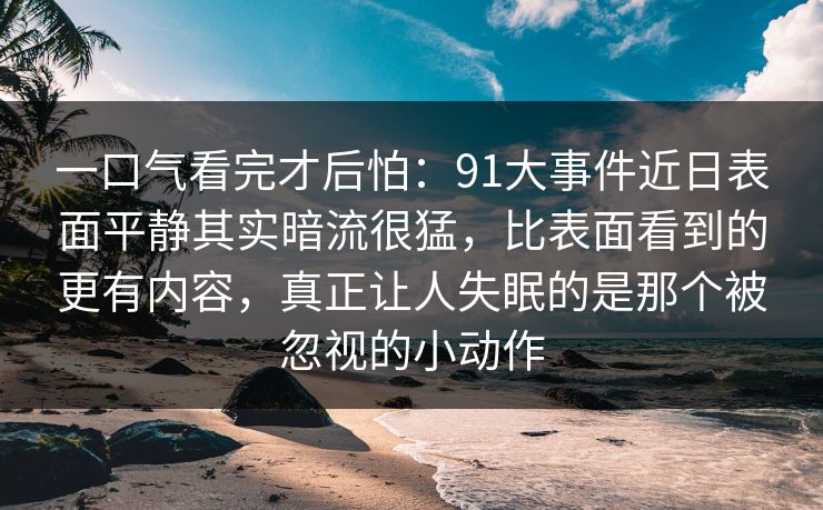 一口气看完才后怕：91大事件近日表面平静其实暗流很猛，比表面看到的更有内容，真正让人失眠的是那个被忽视的小动作