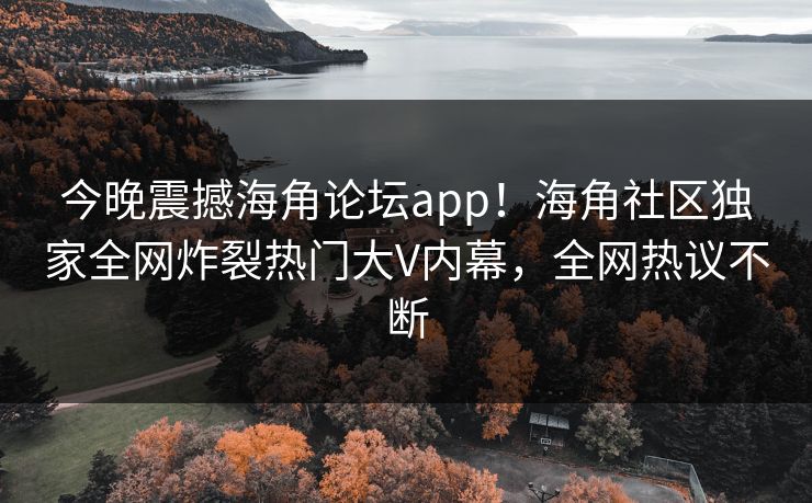 今晚震撼海角论坛app！海角社区独家全网炸裂热门大V内幕，全网热议不断