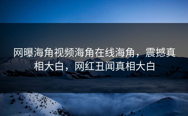 网曝海角视频海角在线海角，震撼真相大白，网红丑闻真相大白
