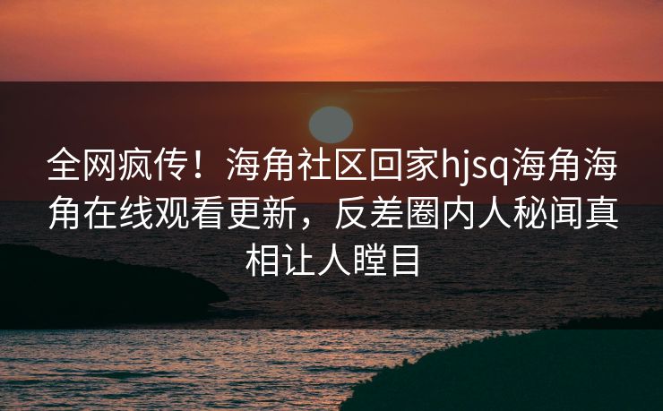 全网疯传！海角社区回家hjsq海角海角在线观看更新，反差圈内人秘闻真相让人瞠目