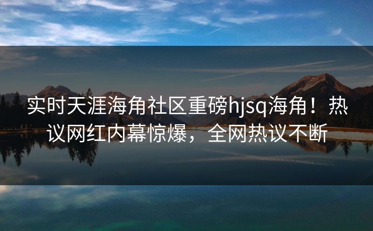 实时天涯海角社区重磅hjsq海角！热议网红内幕惊爆，全网热议不断