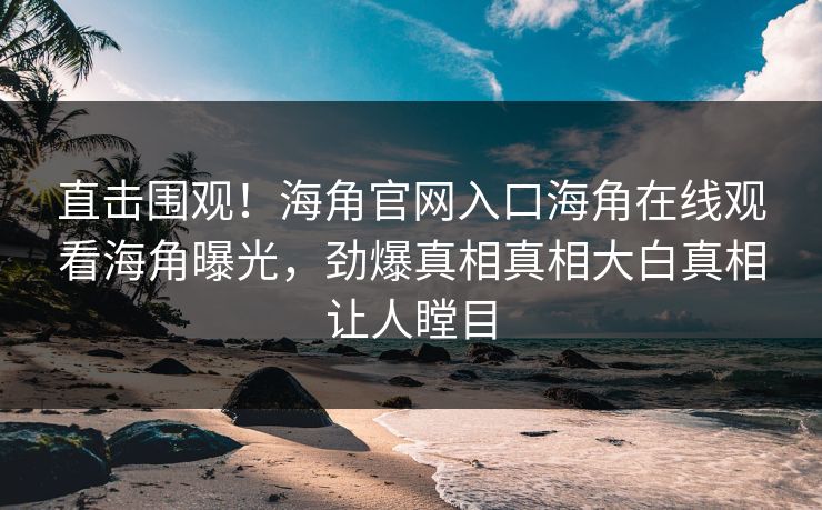 直击围观！海角官网入口海角在线观看海角曝光，劲爆真相真相大白真相让人瞠目