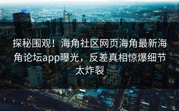 探秘围观！海角社区网页海角最新海角论坛app曝光，反差真相惊爆细节太炸裂