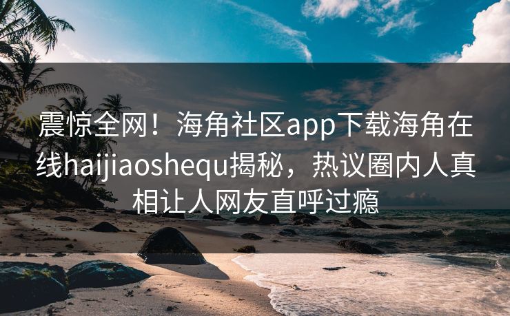 震惊全网!海角社区app下载海角在线haijiaoshequ揭秘,热议圈内人真相让人网友直呼过瘾