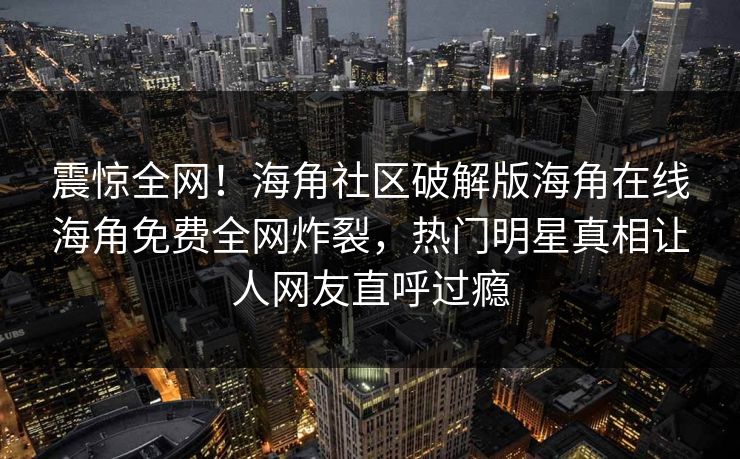 震惊全网！海角社区破解版海角在线海角免费全网炸裂，热门明星真相让人网友直呼过瘾