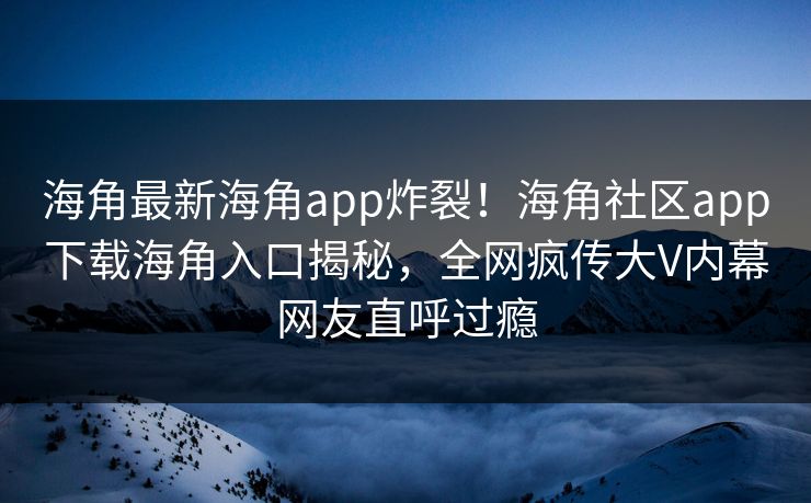 海角最新海角app炸裂！海角社区app下载海角入口揭秘，全网疯传大V内幕网友直呼过瘾