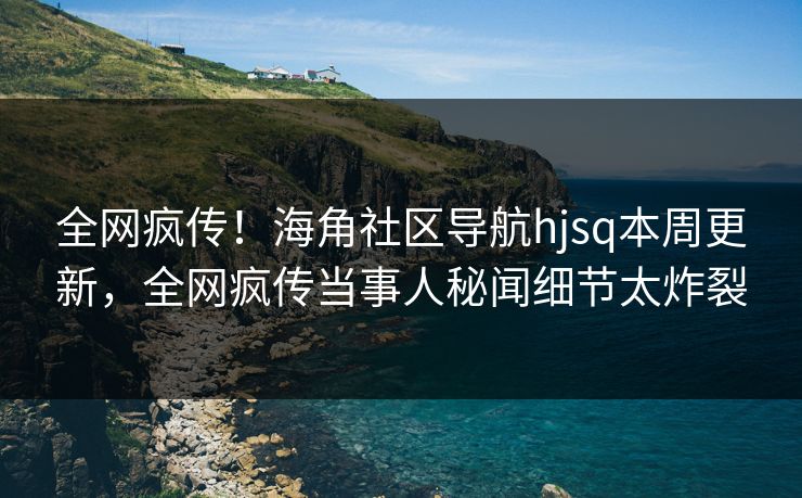 全网疯传！海角社区导航hjsq本周更新，全网疯传当事人秘闻细节太炸裂