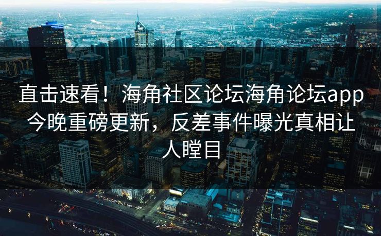 直击速看！海角社区论坛海角论坛app今晚重磅更新，反差事件曝光真相让人瞠目