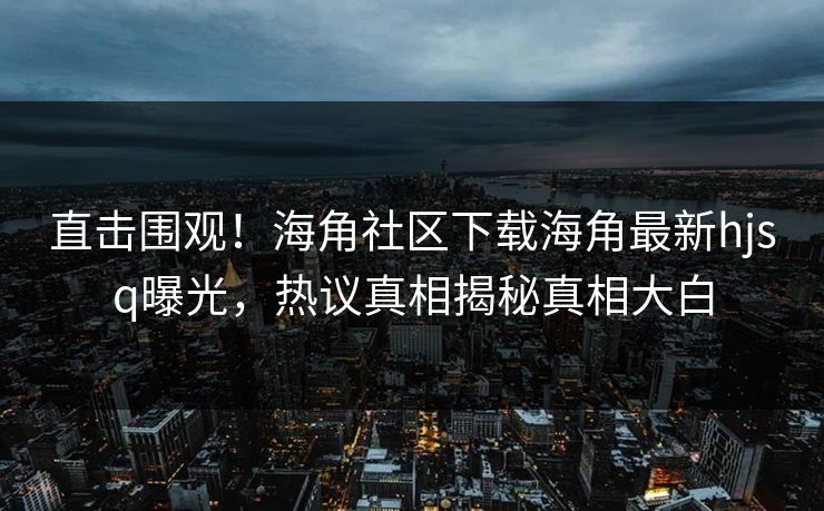 直击围观！海角社区下载海角最新hjsq曝光，热议真相揭秘真相大白